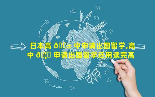 日本高 🐱 中申请出国留学,高中 🦋 申请出国留学还用读完高三吗